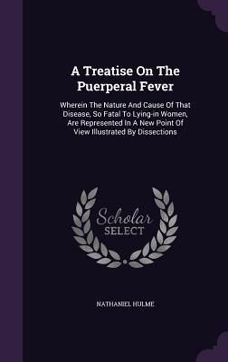 Read A Treatise on the Puerperal Fever: Wherein the Nature and Cause of That Disease, So Fatal to Lying-In Women, Are Represented in a New Point of View Illustrated by Dissections - Nathaniel Hulme | ePub