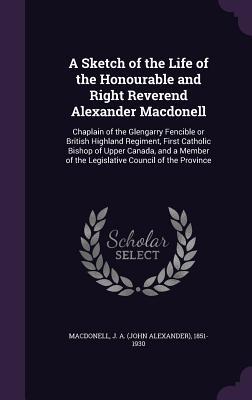 Download A Sketch of the Life of the Honourable and Right Reverend Alexander Macdonell: Chaplain of the Glengarry Fencible or British Highland Regiment, First Catholic Bishop of Upper Canada, and a Member of the Legislative Council of the Province - John Alexander Macdonell file in PDF