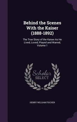 Full Download Behind the Scenes with the Kaiser (1888-1892): The True Story of the Kaiser as He Lived, Loved, Played and Warred, Volume 1 - Henry William Fischer | PDF