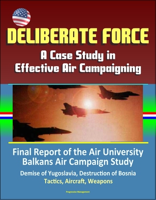 Read Online Deliberate Force: A Case Study in Effective Air Campaigning - Final Report of the Air University Balkans Air Campaign Study - Demise of Yugoslavia, Destruction of Bosnia, Tactics, Aircraft, Weapons - Progressive Management | PDF