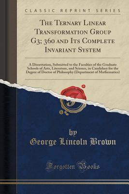 Read The Ternary Linear Transformation Group G3; 360 and Its Complete Invariant System: A Dissertation, Submitted to the Faculties of the Graduate Schools of Arts, Literature, and Science, in Candidacy for the Degree of Doctor of Philosophy (Department of Math - George Lincoln Brown | ePub