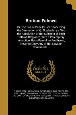 Full Download Brutum Fulmen: Or, the Bull of Pope Pius V Concerning the Damnation of Q. Elizabeth; As Also the Absolution of Her Subjects of Their Oath of Allegiance, with a Peremptory Injunction, Upon Pain of an Anathema, Never to Obey Any of Her Laws or Commands - Thomas Barlow | PDF