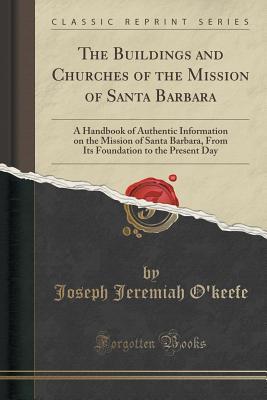 Download The Buildings and Churches of the Mission of Santa Barbara: A Handbook of Authentic Information on the Mission of Santa Barbara, from Its Foundation to the Present Day; Translated, Written and Compiled from the Register, Reports, and Other Documents in Th - Joseph Jeremiah O'Keefe | PDF