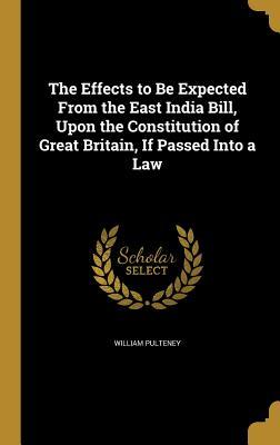 Read Online The Effects to Be Expected from the East India Bill, Upon the Constitution of Great Britain, If Passed Into a Law - William Pulteney | PDF