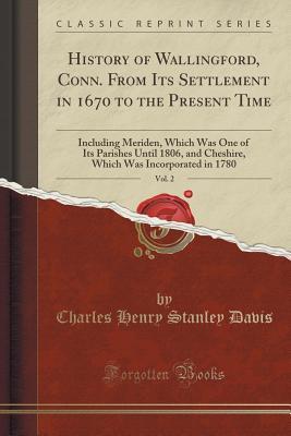 Read Online History of Wallingford, Conn. from Its Settlement in 1670 to the Present Time, Vol. 2: Including Meriden, Which Was One of Its Parishes Until 1806, and Cheshire, Which Was Incorporated in 1780 (Classic Reprint) - Charles Henry Stanley Davis | ePub