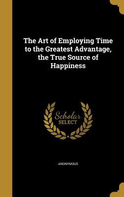 Full Download The Art of Employing Time to the Greatest Advantage, the True Source of Happiness - Anonymous | PDF