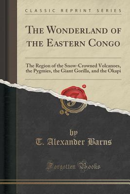 Read Online The Wonderland of the Eastern Congo: The Region of the Snow-Crowned Volcanoes, the Pygmies, the Giant Gorilla, and the Okapi (Classic Reprint) - T. Alexander Barns file in ePub