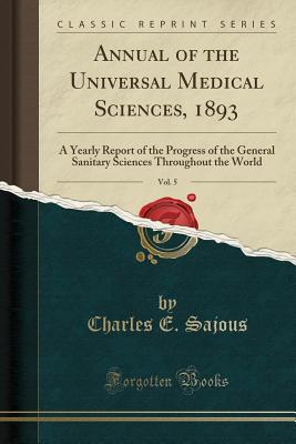 Read Annual of the Universal Medical Sciences, 1893, Vol. 5: A Yearly Report of the Progress of the General Sanitary Sciences Throughout the World (Classic Reprint) - Charles E. de M. Sajous | PDF