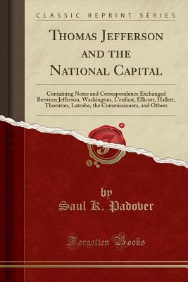 Read Thomas Jefferson and the National Capital: Containing Notes and Correspondence Exchanged Between Jefferson, Washington, l'Enfant, Ellicott, Hallett, Thornton, Latrobe, the Commissioners, and Others (Classic Reprint) - Saul K. Padover file in PDF