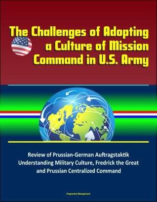 Full Download The Challenges of Adopting a Culture of Mission Command in U.S. Army: Review of Prussian-German Auftragstaktik, Understanding Military Culture, Fredrick the Great and Prussian Centralized Command - Progressive Management | PDF
