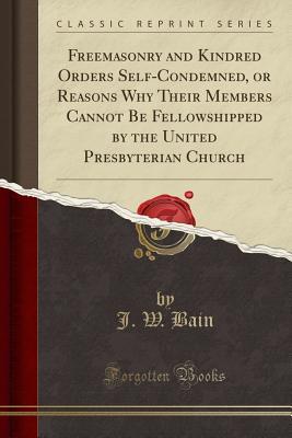 Download Freemasonry and Kindred Orders Self-Condemned, or Reasons Why Their Members Cannot Be Fellowshipped by the United Presbyterian Church (Classic Reprint) - J W Bain | PDF