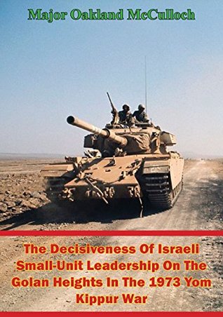Read Online The Decisiveness Of Israeli Small-Unit Leadership On The Golan Heights In The 1973 Yom Kippur War - Major Oakland McCulloch | ePub