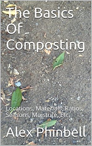 Read Online The Basics Of Composting: Locations, Materials, Ratios, Seasons, Moisture, Etc. - Alex Phinbell | ePub