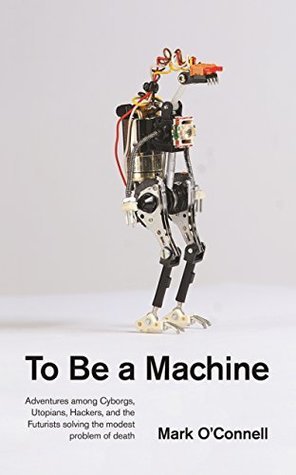 Read To Be a Machine: Adventures Among Cyborgs, Utopians, Hackers, and the Futurists Solving the Modest Problem of Death - Mark O'Connell file in ePub