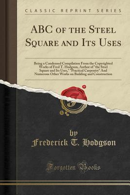 Full Download ABC of the Steel Square and Its Uses: Being a Condensed Compilation from the Copyrighted Works of Fred T. Hodgson, Author of the Steel Square and Its Uses, practical Carpentry and Numerous Other Works on Building and Construction (Classic Reprint) - Frederick Thomas Hodgson | ePub
