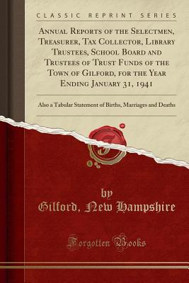 Full Download Annual Reports of the Selectmen, Treasurer, Tax Collector, Library Trustees, School Board and Trustees of Trust Funds of the Town of Gilford, for the Year Ending January 31, 1941: Also a Tabular Statement of Births, Marriages and Deaths (Classic Reprint) - Gilford New Hampshire | PDF