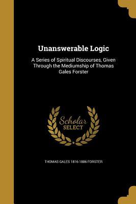 Read Unanswerable Logic: A Series of Spiritual Discourses, Given Through the Mediumship of Thomas Gales Forster - Thomas Gales Forster | PDF