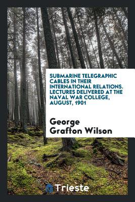 Read Submarine Telegraphic Cables in Their International Relations. Lectures Delivered at the Naval War College, August, 1901 - George Grafton Wilson | ePub