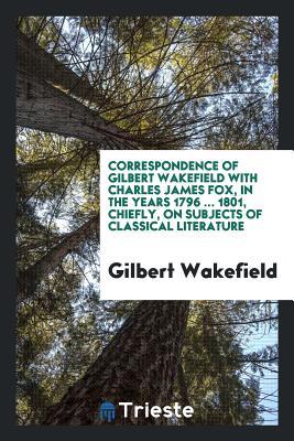 Full Download Correspondence of Gilbert Wakefield with Charles James Fox, in the Years 1796  1801, Chiefly, on Subjects of Classical Literature - Gilbert Wakefield | ePub