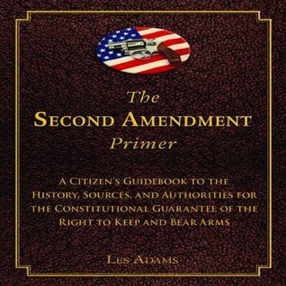 Read The Second Amendment Primer: A Citizen's Guidebook to the History, Sources, and Authorities for the Constitutional Guarantee of the Right to Keep and Bear Arms - Les Adams file in PDF
