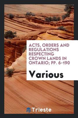 Full Download Acts, Orders and Regulations Respecting Crown Lands in Ontario; Pp. 6-190 - Various | ePub
