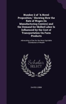 Download Number 2 of a Novel Proposition, Showing How the Rate of Wages (in Manufacturing Centers) and the Demand for Skilled Labor Is Influenced by the Cost of Transportation on Farm Products: Advocating a Plan for the More Equitable Distribution of Wealth - David Lubin file in PDF