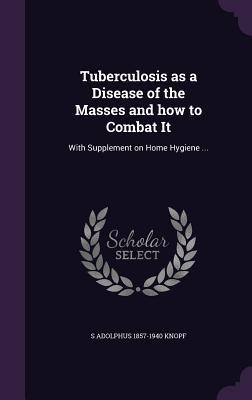 Full Download Tuberculosis as a Disease of the Masses and How to Combat It: With Supplement on Home Hygiene - S Adolphus 1857-1940 Knopf file in ePub