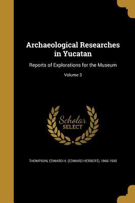 Read Online Archaeological Researches in Yucatan: Reports of Explorations for the Museum; Volume 3 - Edward Herbert Thompson file in PDF