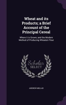 Download Wheat and Its Products; A Brief Account of the Principal Cereal: Where It Is Grown, and the Modern Method of Producing Wheaten Flour - Andrew Millar | ePub