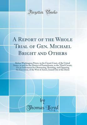Full Download A Report of the Whole Trial of Gen. Michael Bright and Others: Before Washington Peters, in the Circuit Court, of the United States, in and for the District of Pennsylvania, in the Third Circuit; On an Indictment for Obstructing, Resisting, and Opposing T - Thomas Lloyd file in ePub