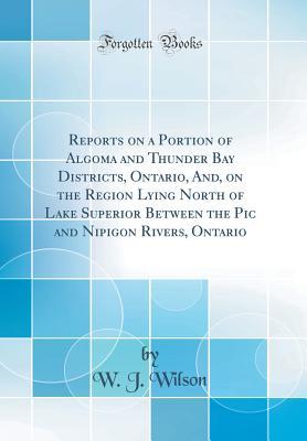 Read Reports on a Portion of Algoma and Thunder Bay Districts, Ontario, And, on the Region Lying North of Lake Superior Between the PIC and Nipigon Rivers, Ontario (Classic Reprint) - W J Wilson file in ePub