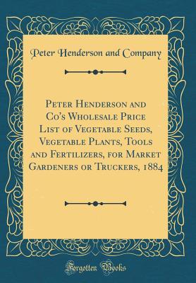 Download Peter Henderson and Co's Wholesale Price List of Vegetable Seeds, Vegetable Plants, Tools and Fertilizers, for Market Gardeners or Truckers, 1884 (Classic Reprint) - Peter Henderson and Company file in PDF
