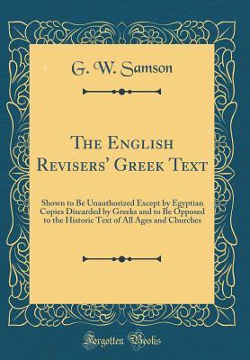 Read Online The English Revisers' Greek Text: Shown to Be Unauthorized Except by Egyptian Copies Discarded by Greeks and to Be Opposed to the Historic Text of All Ages and Churches (Classic Reprint) - G W Samson | PDF