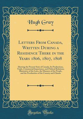 Read Online Letters from Canada, Written During a Residence There in the Years 1806, 1807, 1808: Shewing the Present State of Canada, Its Productions, Trade, Commercial Importance, and Political Relations; Illustrative of the Laws, the Manners of the People, and the - Hugh Gray file in ePub