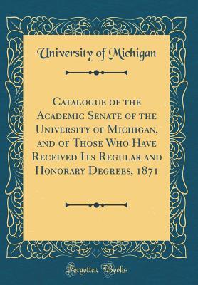 Read Online Catalogue of the Academic Senate of the University of Michigan, and of Those Who Have Received Its Regular and Honorary Degrees, 1871 (Classic Reprint) - University of Michigan | PDF
