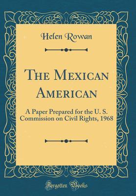 Read Online The Mexican American: A Paper Prepared for the U. S. Commission on Civil Rights, 1968 (Classic Reprint) - Helen Rowan file in PDF