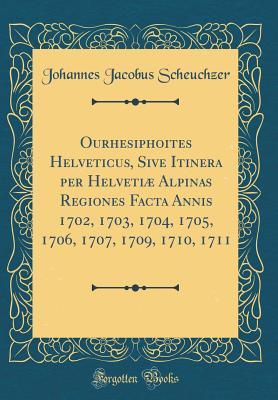 Full Download Ourhesiphoites Helveticus, Sive Itinera Per Helveti� Alpinas Regiones Facta Annis 1702, 1703, 1704, 1705, 1706, 1707, 1709, 1710, 1711 (Classic Reprint) - Johannes Jacobus Scheuchzer file in ePub
