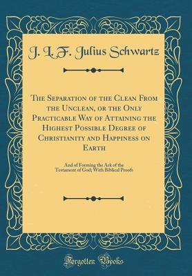 Read Online The Separation of the Clean from the Unclean, or the Only Practicable Way of Attaining the Highest Possible Degree of Christianity and Happiness on Earth: And of Forming the Ark of the Testament of God; With Biblical Proofs (Classic Reprint) - J L F Julius Schwartz file in PDF
