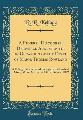 Read A Funeral Discourse, Delivered August 26th, on Occassion of the Death of Major Thomas Rowland: A Ruling Elder in the 2D Presbyterian Church of Detroit, Who Died on the 13th of August, 1849 (Classic Reprint) - R R Kellogg file in PDF