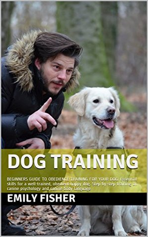Read Online Dog Training: BEGINNERS GUIDE TO OBEDIENCE TRAINING FOR YOUR DOG. Essential skills for a well-trained, obedient happy dog. Step by step training on canine psychology and canine body language - Emily Fisher | PDF