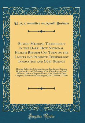 Read Online Buying Medical Technology in the Dark: How National Health Reform Can Turn on the Lights and Promote Technology Innovation and Cost Savings: Hearing Before the Subcommittee on Regulation, Business Opportunities, and Technology of the Committee on Small Bu - U.S. Committee on Small Business | ePub