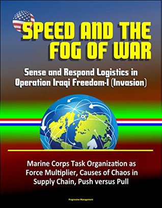 Read Online Speed and the Fog of War: Sense and Respond Logistics in Operation Iraqi Freedom-I (Invasion) - Marine Corps Task Organization as Force Multiplier, Causes of Chaos in Supply Chain, Push versus Pull - U.S. Government file in PDF
