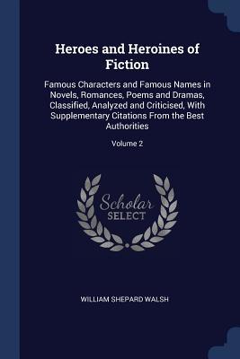 Full Download Heroes and Heroines of Fiction: Famous Characters and Famous Names in Novels, Romances, Poems and Dramas, Classified, Analyzed and Criticised, with Supplementary Citations from the Best Authorities; Volume 2 - William Shepard Walsh | PDF