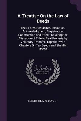 Read Online A Treatise on the Law of Deeds: Their Form, Requisites, Execution, Acknowledgment, Registration, Construction and Effect. Covering the Alienation of Title to Real Property by Voluntary Transfer. Together with Chapters on Tax Deeds and Sheriffs Deeds - Robert Thomas Devlin | PDF