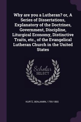 Read Online Why Are You a Lutheran? Or, a Series of Dissertations, Explanatory of the Doctrines, Government, Discipline, Liturgical Economy, Distinctive Traits, Etc., of the Evangelical Lutheran Church in the United States - Benjamin Kurtz file in ePub