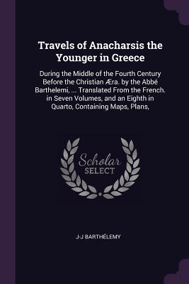 Read Online Travels of Anacharsis the Younger in Greece: During the Middle of the Fourth Century Before the Christian �ra. by the Abb� Barthelemi,  Translated from the French. in Seven Volumes, and an Eighth in Quarto, Containing Maps, Plans - Jean-Jacques Barthélemy | PDF