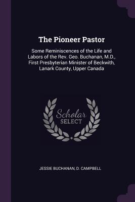 Download The Pioneer Pastor: Some Reminiscences of the Life and Labors of the Rev. Geo. Buchanan, M.D., First Presbyterian Minister of Beckwith, Lanark County, Upper Canada - Jessie Buchanan Campbell file in PDF