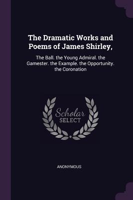 Full Download The Dramatic Works and Poems of James Shirley,: The Ball. the Young Admiral. the Gamester. the Example. the Opportunity. the Coronation - James Shirley | PDF