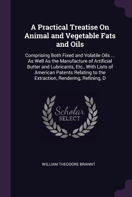 Download A Practical Treatise on Animal and Vegetable Fats and Oils: Comprising Both Fixed and Volatile Oils  as Well as the Manufacture of Artificial Butter and Lubricants, Etc., with Lists of American Patents Relating to the Extraction, Rendering, Refining, D - William T. Brannt | PDF