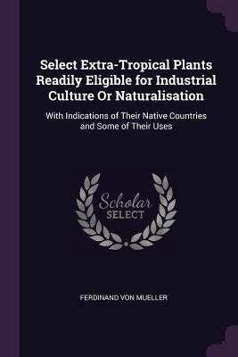 Read Select Extra-Tropical Plants Readily Eligible for Industrial Culture or Naturalisation: With Indications of Their Native Countries and Some of Their Uses - Ferdinand Jacob Heinrich von Mueller file in ePub